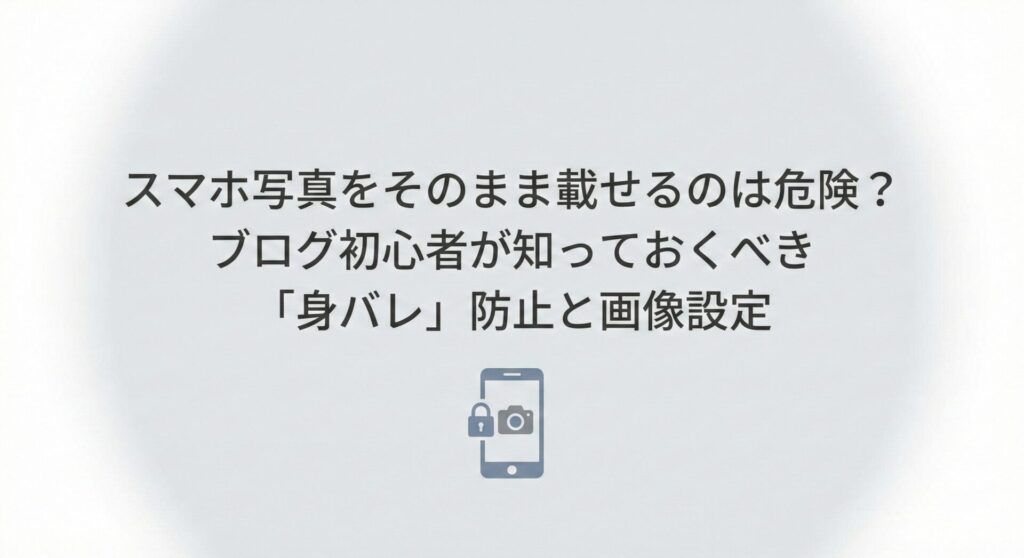 スマホ写真をそのまま載せるのは危険?ブログ初心者が知っておくべき「身バレ」防止と画像設定